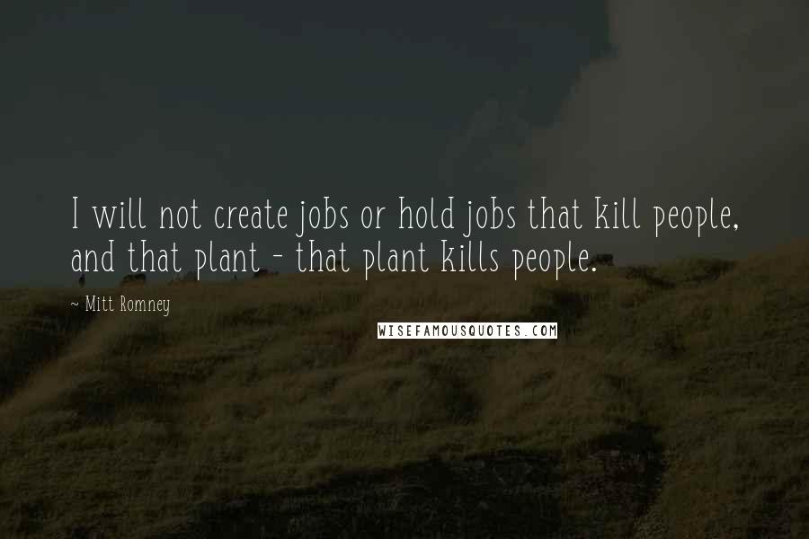 Mitt Romney Quotes: I will not create jobs or hold jobs that kill people, and that plant - that plant kills people.