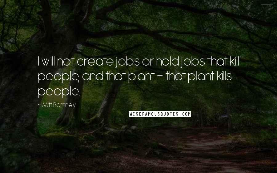 Mitt Romney Quotes: I will not create jobs or hold jobs that kill people, and that plant - that plant kills people.