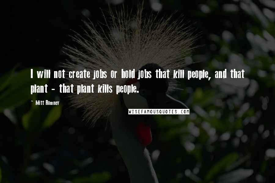 Mitt Romney Quotes: I will not create jobs or hold jobs that kill people, and that plant - that plant kills people.