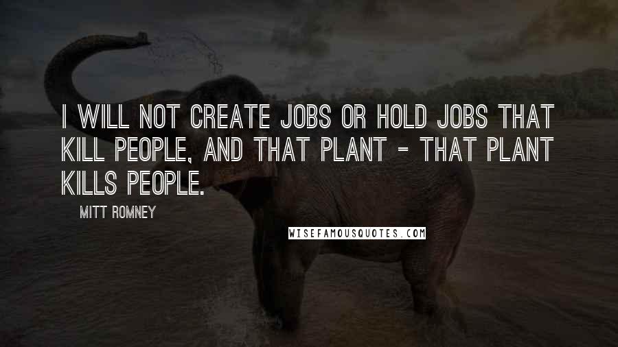 Mitt Romney Quotes: I will not create jobs or hold jobs that kill people, and that plant - that plant kills people.