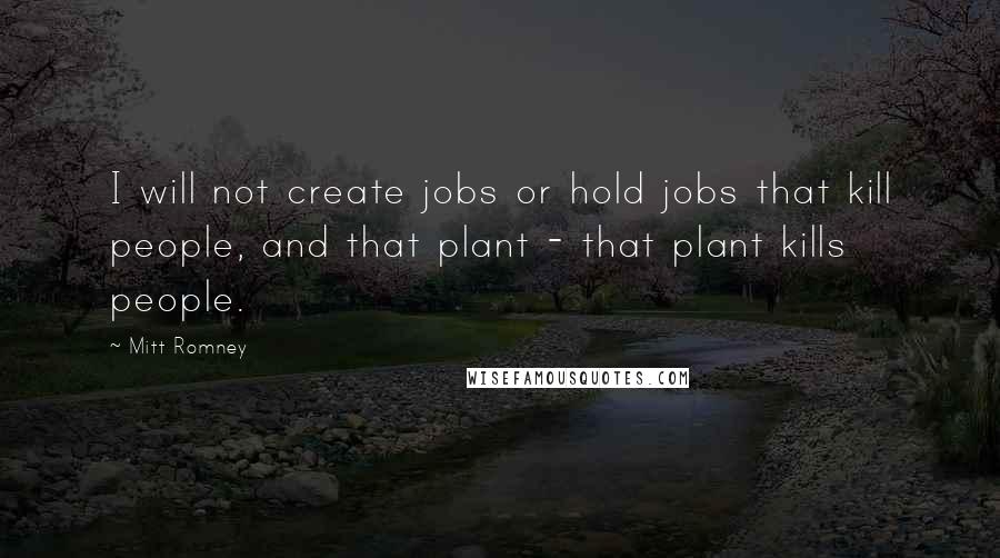 Mitt Romney Quotes: I will not create jobs or hold jobs that kill people, and that plant - that plant kills people.