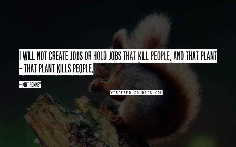 Mitt Romney Quotes: I will not create jobs or hold jobs that kill people, and that plant - that plant kills people.