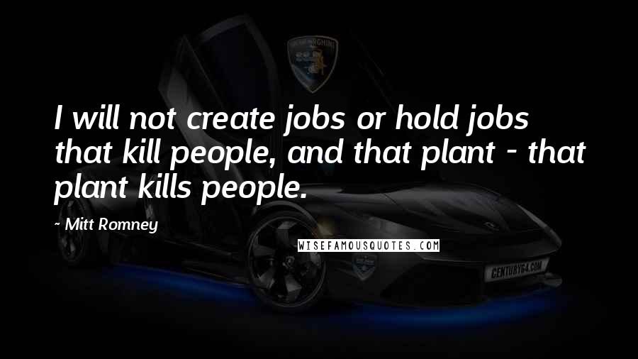 Mitt Romney Quotes: I will not create jobs or hold jobs that kill people, and that plant - that plant kills people.