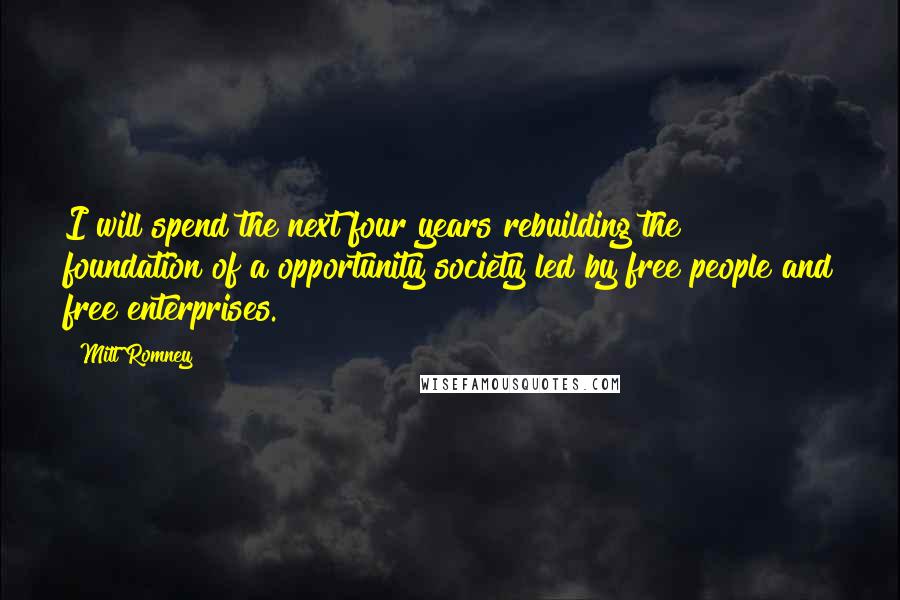 Mitt Romney Quotes: I will spend the next four years rebuilding the foundation of a opportunity society led by free people and free enterprises.