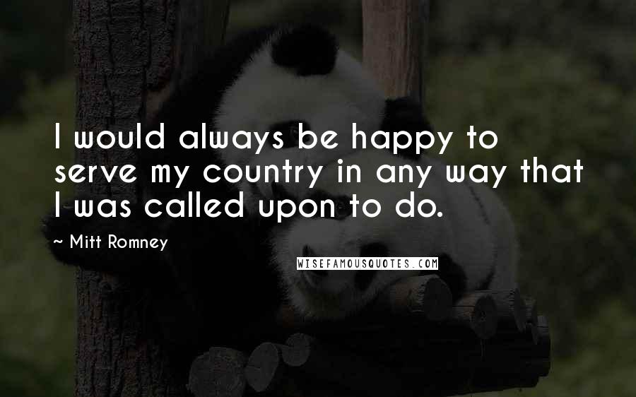 Mitt Romney Quotes: I would always be happy to serve my country in any way that I was called upon to do.