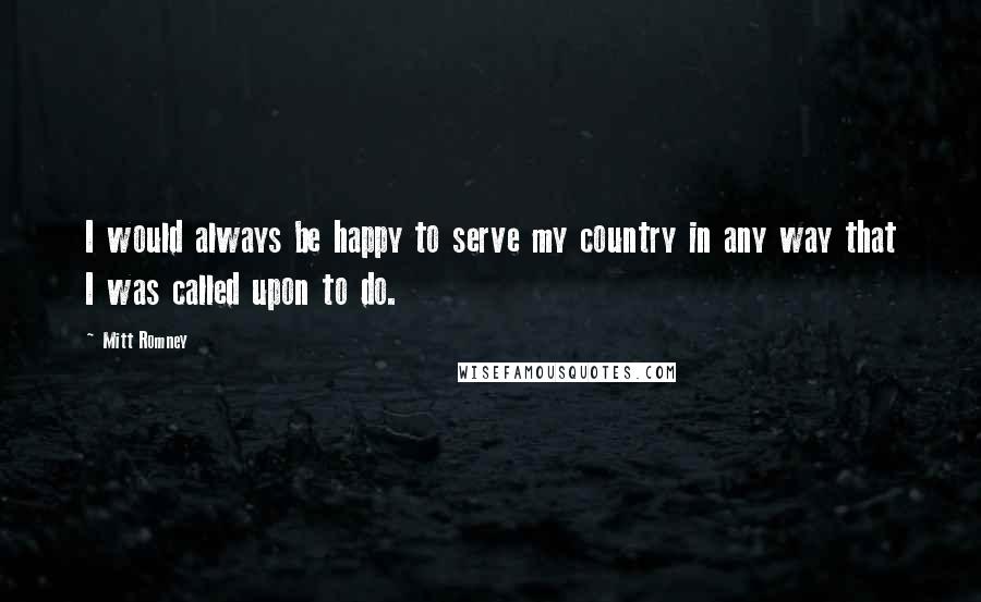 Mitt Romney Quotes: I would always be happy to serve my country in any way that I was called upon to do.