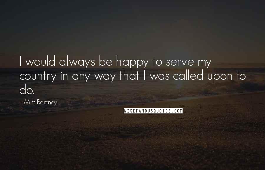 Mitt Romney Quotes: I would always be happy to serve my country in any way that I was called upon to do.