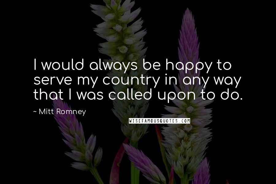 Mitt Romney Quotes: I would always be happy to serve my country in any way that I was called upon to do.