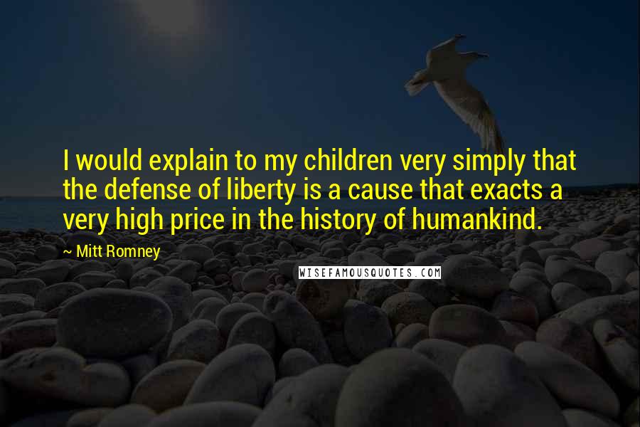 Mitt Romney Quotes: I would explain to my children very simply that the defense of liberty is a cause that exacts a very high price in the history of humankind.