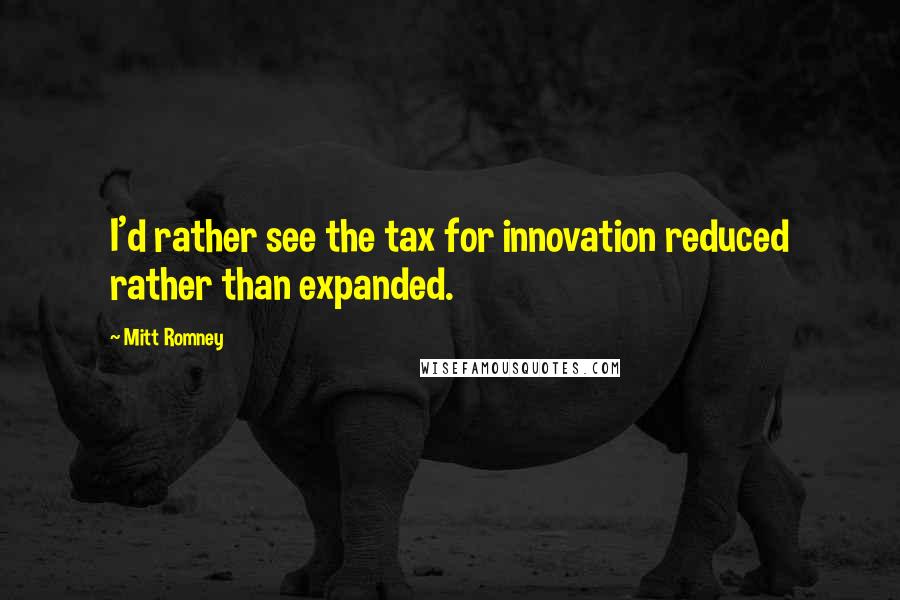 Mitt Romney Quotes: I'd rather see the tax for innovation reduced rather than expanded.