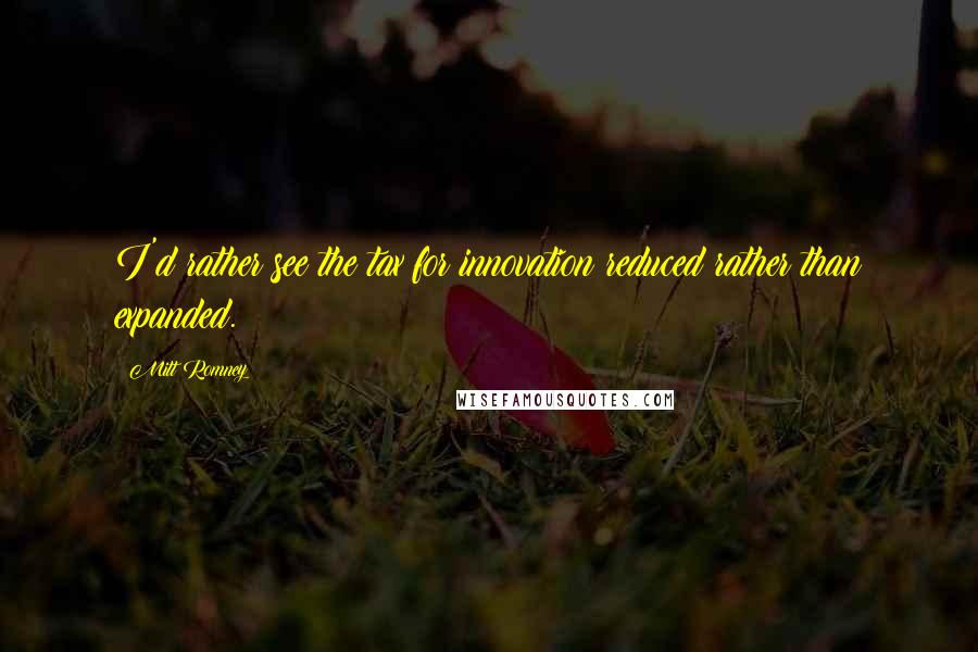 Mitt Romney Quotes: I'd rather see the tax for innovation reduced rather than expanded.