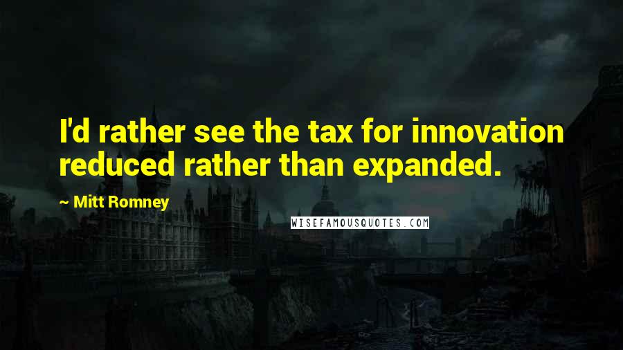 Mitt Romney Quotes: I'd rather see the tax for innovation reduced rather than expanded.