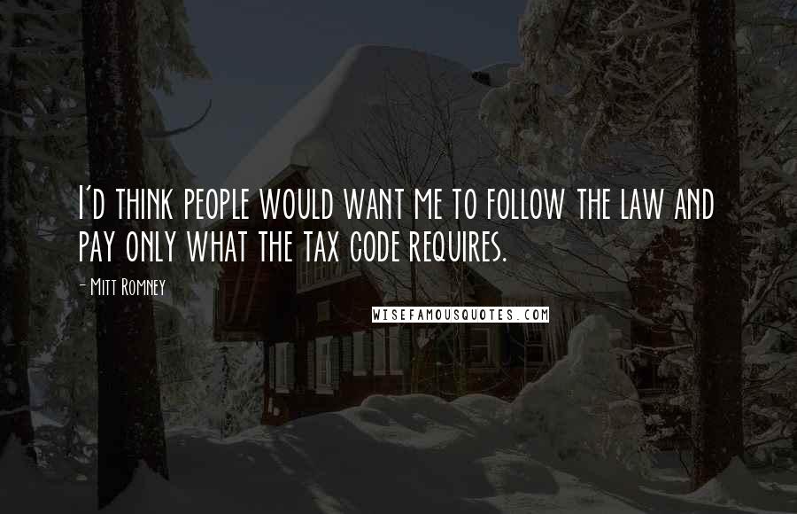 Mitt Romney Quotes: I'd think people would want me to follow the law and pay only what the tax code requires.