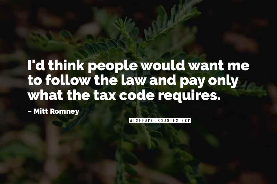 Mitt Romney Quotes: I'd think people would want me to follow the law and pay only what the tax code requires.