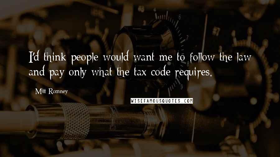 Mitt Romney Quotes: I'd think people would want me to follow the law and pay only what the tax code requires.