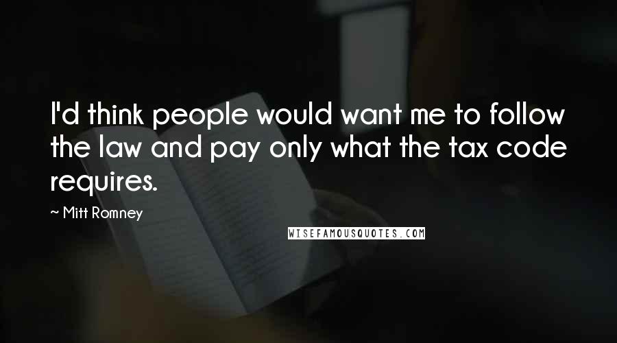 Mitt Romney Quotes: I'd think people would want me to follow the law and pay only what the tax code requires.