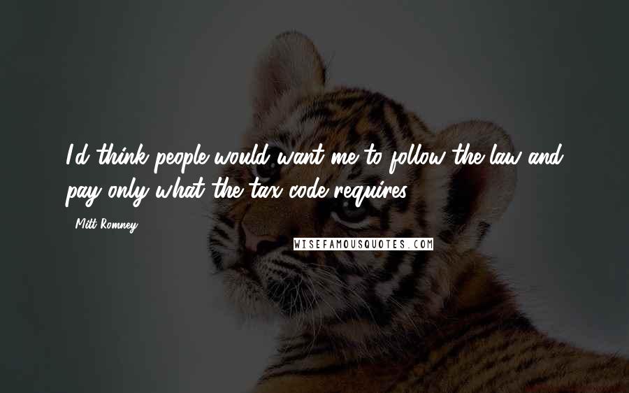 Mitt Romney Quotes: I'd think people would want me to follow the law and pay only what the tax code requires.