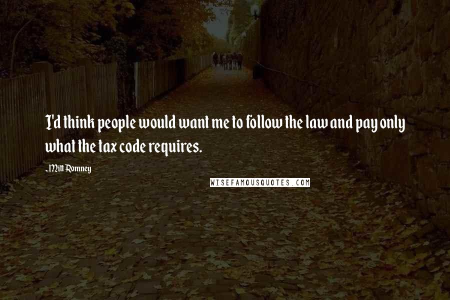 Mitt Romney Quotes: I'd think people would want me to follow the law and pay only what the tax code requires.