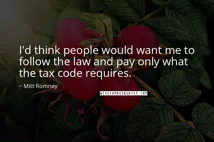 Mitt Romney Quotes: I'd think people would want me to follow the law and pay only what the tax code requires.