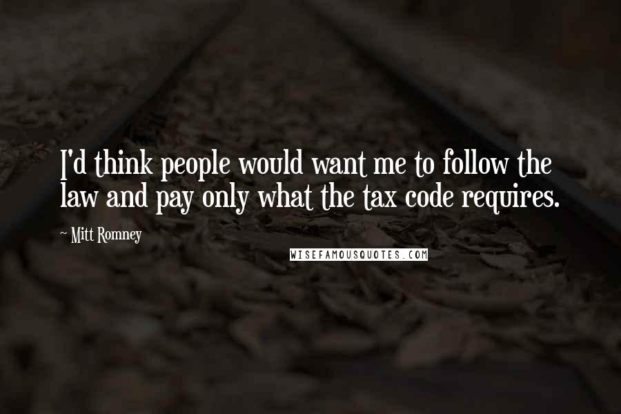 Mitt Romney Quotes: I'd think people would want me to follow the law and pay only what the tax code requires.