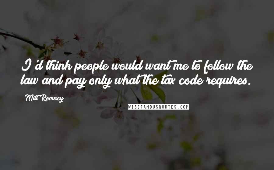 Mitt Romney Quotes: I'd think people would want me to follow the law and pay only what the tax code requires.