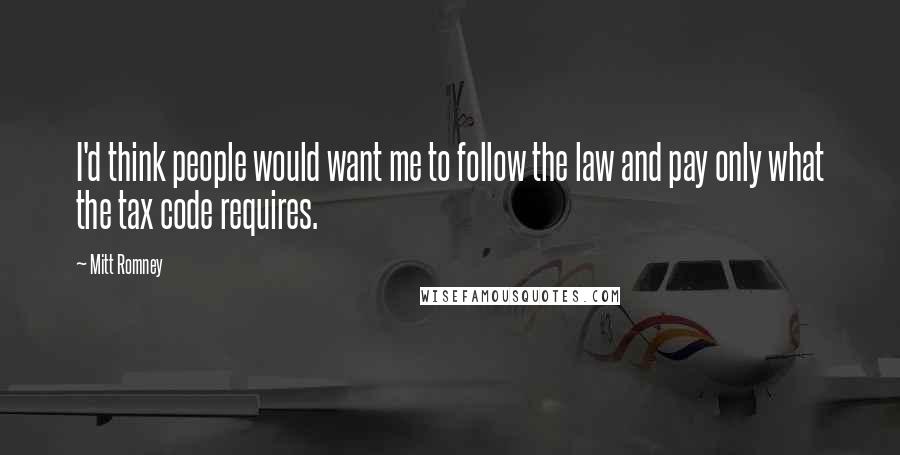 Mitt Romney Quotes: I'd think people would want me to follow the law and pay only what the tax code requires.