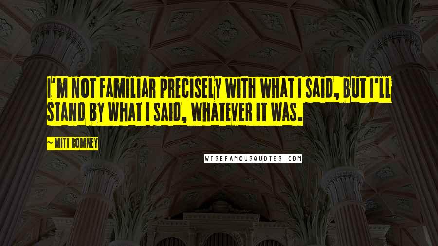 Mitt Romney Quotes: I'm not familiar precisely with what I said, but I'll stand by what I said, whatever it was.