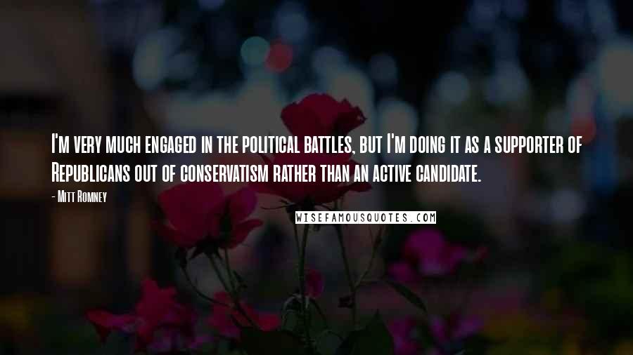 Mitt Romney Quotes: I'm very much engaged in the political battles, but I'm doing it as a supporter of Republicans out of conservatism rather than an active candidate.