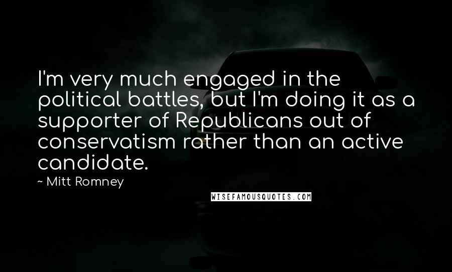 Mitt Romney Quotes: I'm very much engaged in the political battles, but I'm doing it as a supporter of Republicans out of conservatism rather than an active candidate.