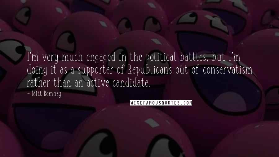 Mitt Romney Quotes: I'm very much engaged in the political battles, but I'm doing it as a supporter of Republicans out of conservatism rather than an active candidate.