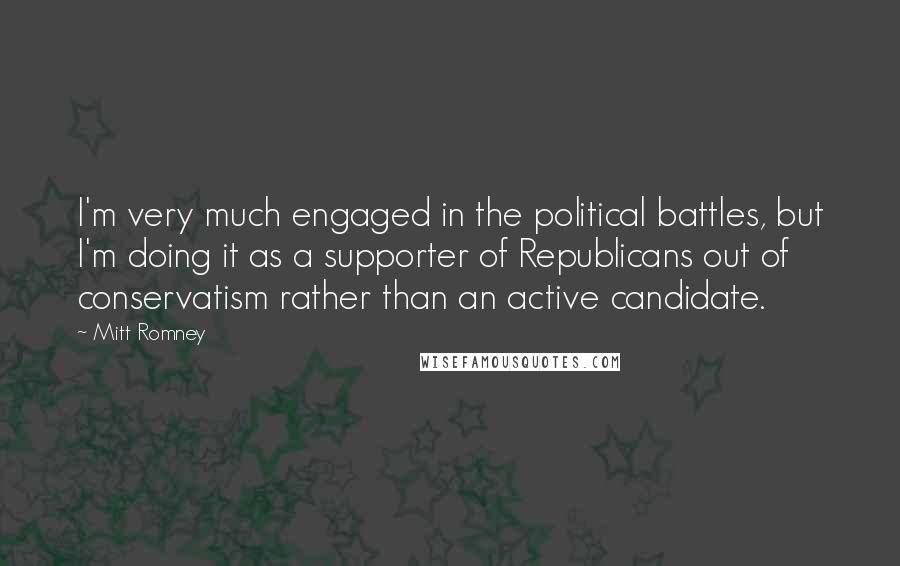 Mitt Romney Quotes: I'm very much engaged in the political battles, but I'm doing it as a supporter of Republicans out of conservatism rather than an active candidate.