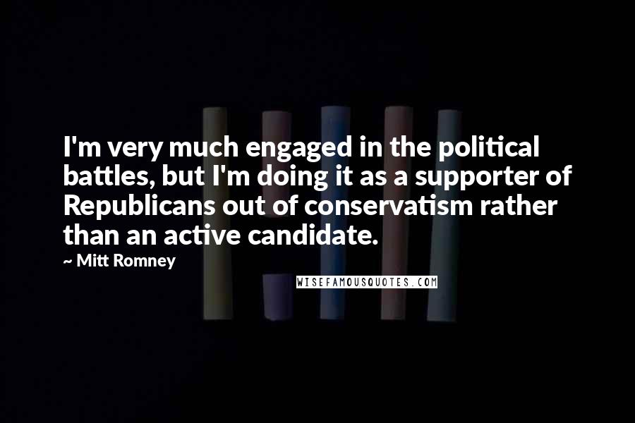 Mitt Romney Quotes: I'm very much engaged in the political battles, but I'm doing it as a supporter of Republicans out of conservatism rather than an active candidate.