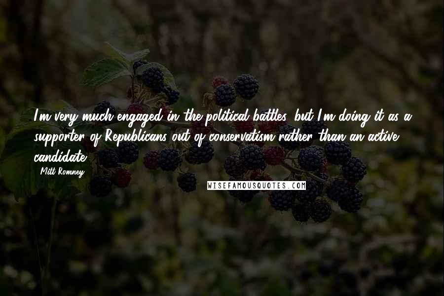 Mitt Romney Quotes: I'm very much engaged in the political battles, but I'm doing it as a supporter of Republicans out of conservatism rather than an active candidate.