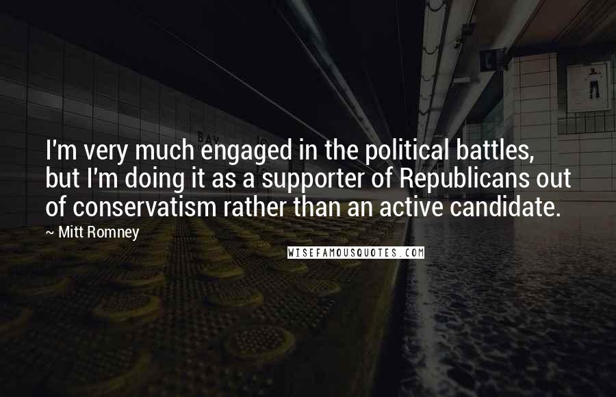 Mitt Romney Quotes: I'm very much engaged in the political battles, but I'm doing it as a supporter of Republicans out of conservatism rather than an active candidate.