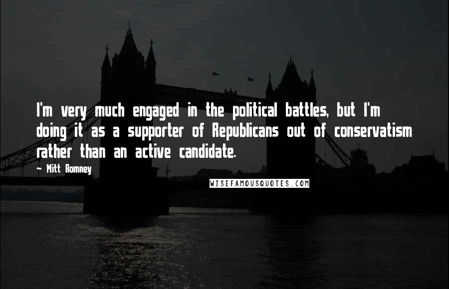 Mitt Romney Quotes: I'm very much engaged in the political battles, but I'm doing it as a supporter of Republicans out of conservatism rather than an active candidate.