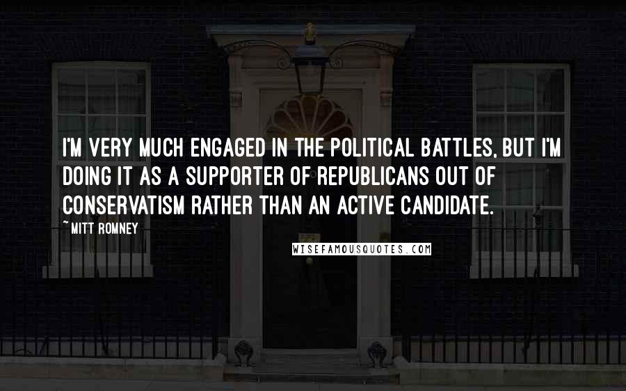 Mitt Romney Quotes: I'm very much engaged in the political battles, but I'm doing it as a supporter of Republicans out of conservatism rather than an active candidate.
