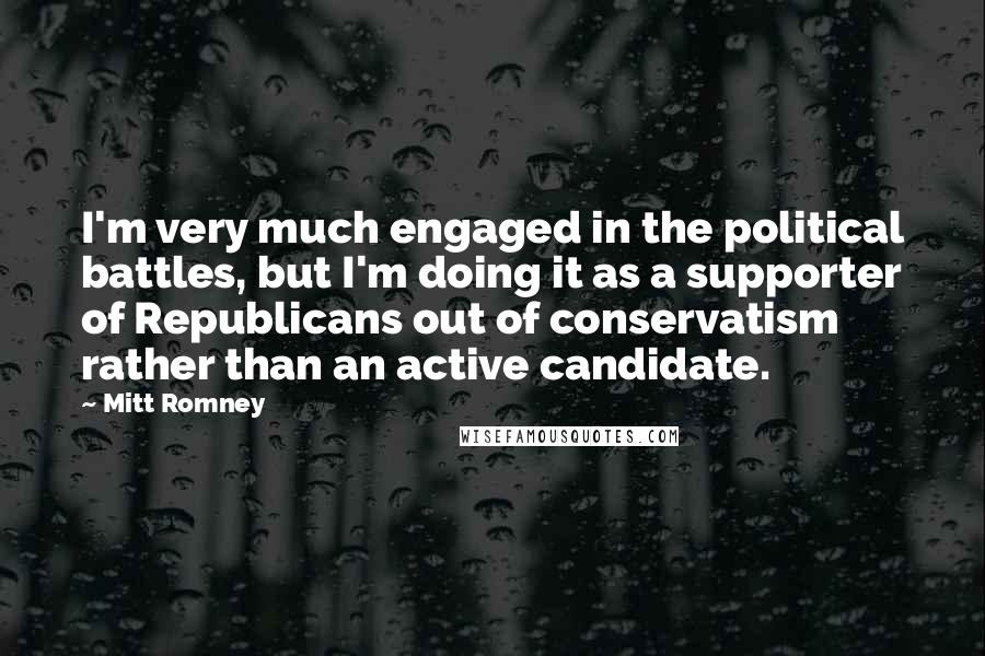 Mitt Romney Quotes: I'm very much engaged in the political battles, but I'm doing it as a supporter of Republicans out of conservatism rather than an active candidate.