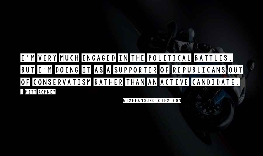 Mitt Romney Quotes: I'm very much engaged in the political battles, but I'm doing it as a supporter of Republicans out of conservatism rather than an active candidate.