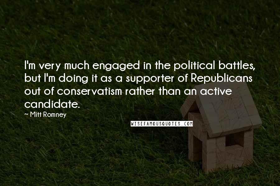 Mitt Romney Quotes: I'm very much engaged in the political battles, but I'm doing it as a supporter of Republicans out of conservatism rather than an active candidate.