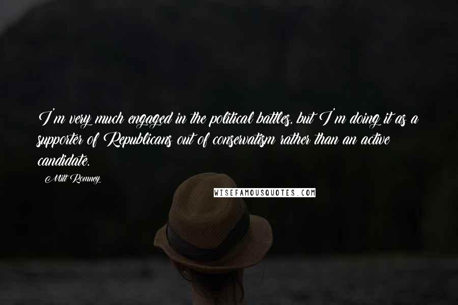 Mitt Romney Quotes: I'm very much engaged in the political battles, but I'm doing it as a supporter of Republicans out of conservatism rather than an active candidate.