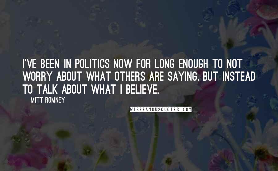 Mitt Romney Quotes: I've been in politics now for long enough to not worry about what others are saying, but instead to talk about what I believe.