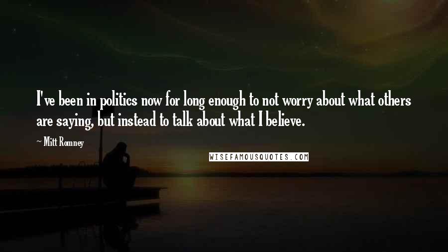 Mitt Romney Quotes: I've been in politics now for long enough to not worry about what others are saying, but instead to talk about what I believe.