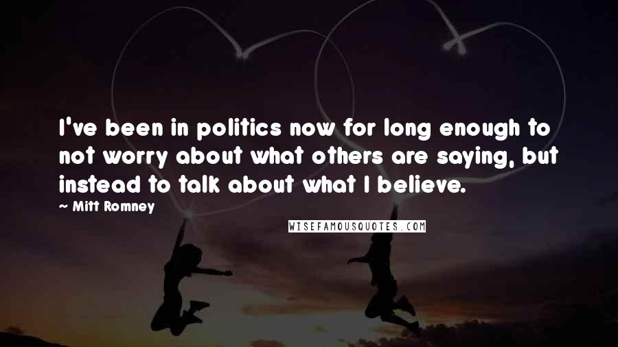 Mitt Romney Quotes: I've been in politics now for long enough to not worry about what others are saying, but instead to talk about what I believe.