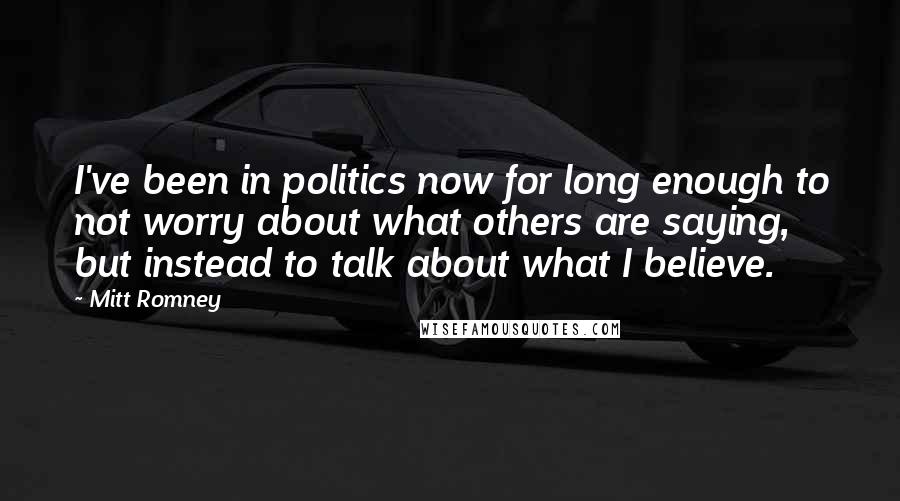 Mitt Romney Quotes: I've been in politics now for long enough to not worry about what others are saying, but instead to talk about what I believe.