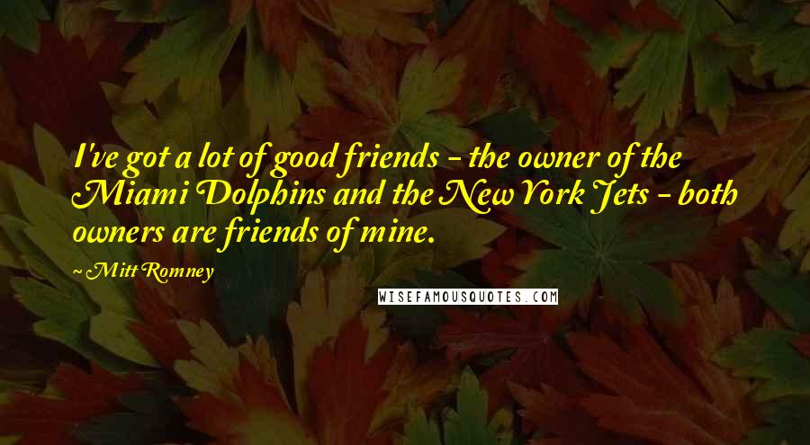 Mitt Romney Quotes: I've got a lot of good friends - the owner of the Miami Dolphins and the New York Jets - both owners are friends of mine.