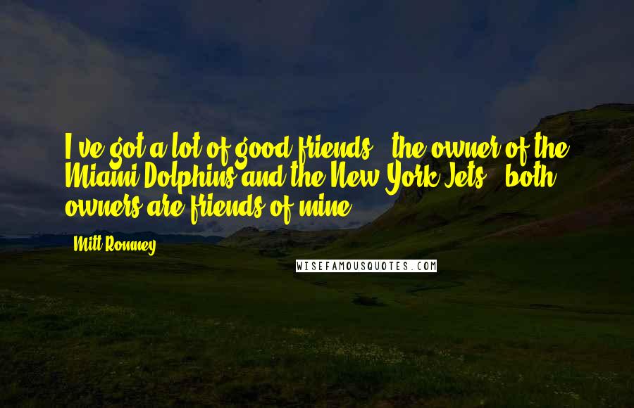 Mitt Romney Quotes: I've got a lot of good friends - the owner of the Miami Dolphins and the New York Jets - both owners are friends of mine.