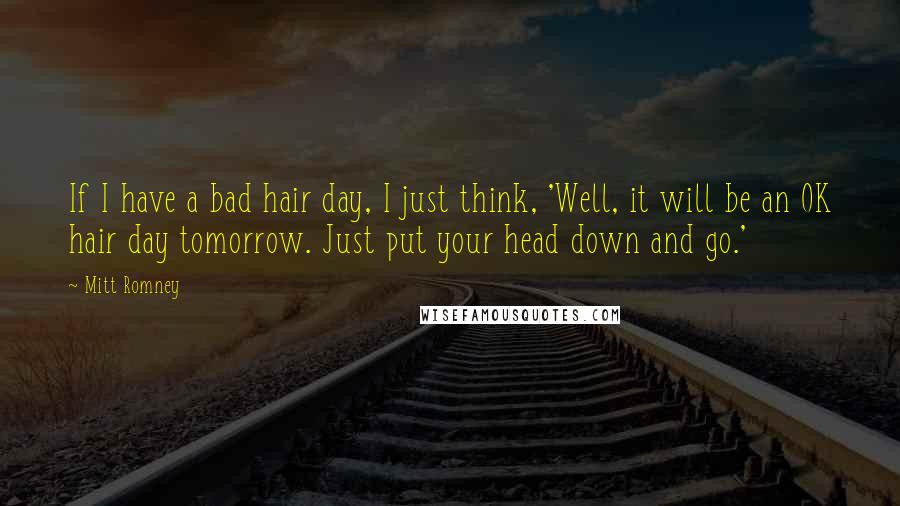 Mitt Romney Quotes: If I have a bad hair day, I just think, 'Well, it will be an OK hair day tomorrow. Just put your head down and go.'