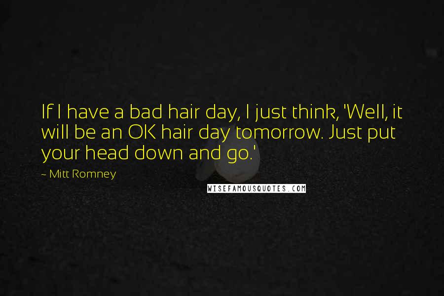 Mitt Romney Quotes: If I have a bad hair day, I just think, 'Well, it will be an OK hair day tomorrow. Just put your head down and go.'