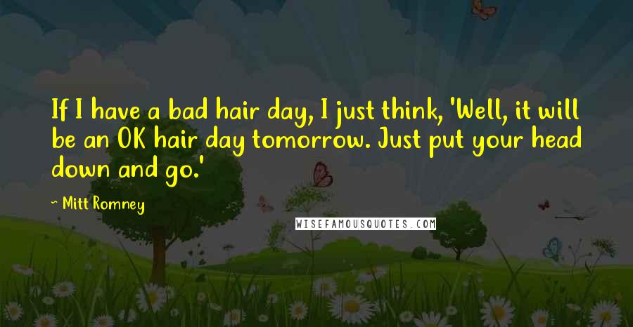 Mitt Romney Quotes: If I have a bad hair day, I just think, 'Well, it will be an OK hair day tomorrow. Just put your head down and go.'