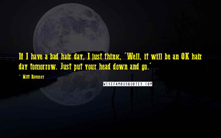 Mitt Romney Quotes: If I have a bad hair day, I just think, 'Well, it will be an OK hair day tomorrow. Just put your head down and go.'